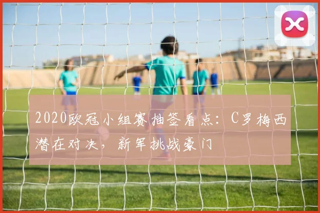 2020欧冠小组赛抽签看点：C罗梅西潜在对决，新军挑战豪门