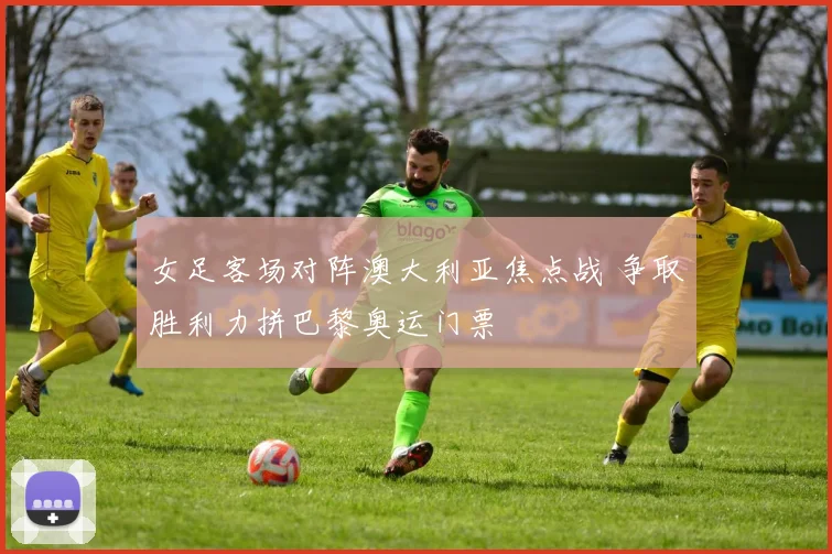 女足客场对阵澳大利亚焦点战 争取胜利力拼巴黎奥运门票