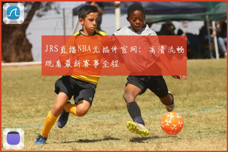 JRS直播NBA无插件官网：高清流畅观看最新赛事全程