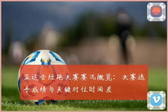 亚运会短跑决赛赛况概览：决赛选手成绩与关键对位时间差