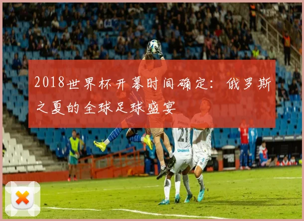 2018世界杯开幕时间确定：俄罗斯之夏的全球足球盛宴